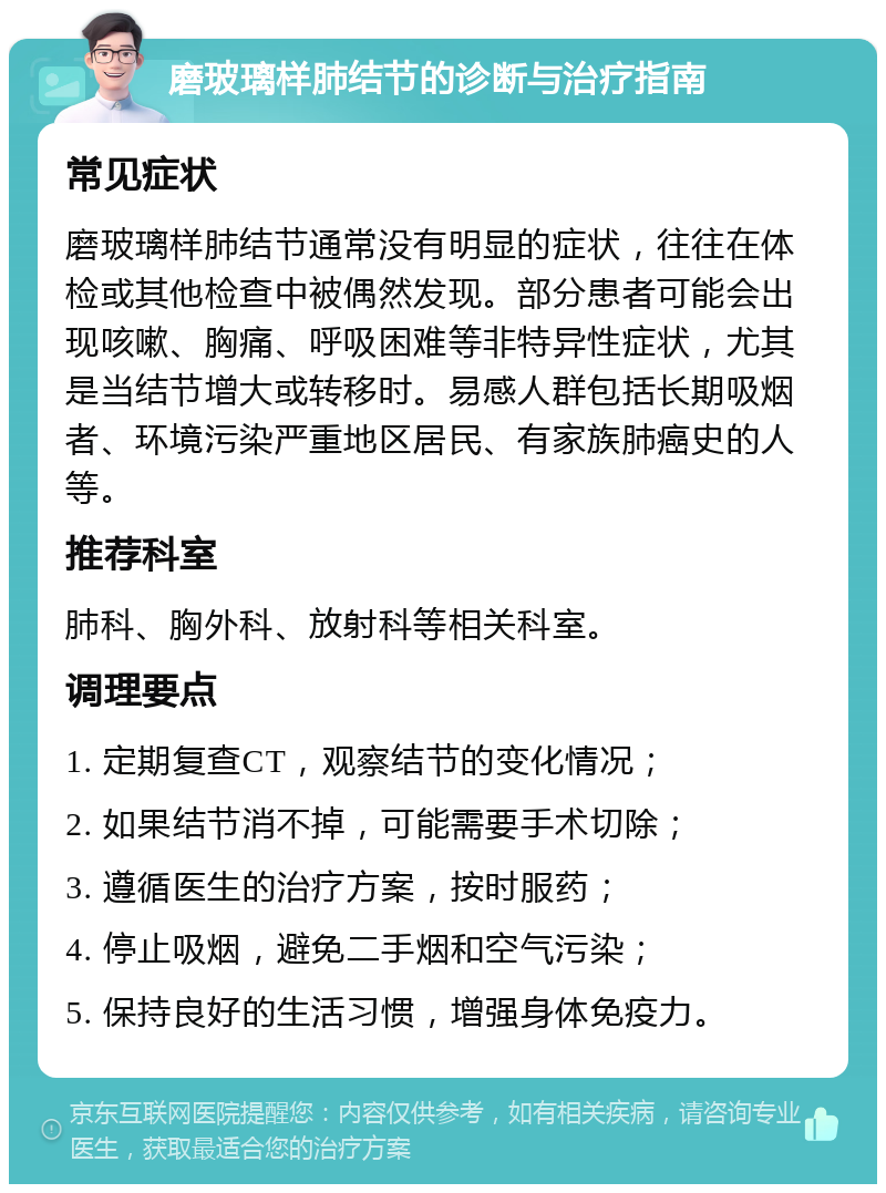 磨玻璃样肺结节的诊断与治疗指南 常见症状 磨玻璃样肺结节通常没有明显的症状，往往在体检或其他检查中被偶然发现。部分患者可能会出现咳嗽、胸痛、呼吸困难等非特异性症状，尤其是当结节增大或转移时。易感人群包括长期吸烟者、环境污染严重地区居民、有家族肺癌史的人等。 推荐科室 肺科、胸外科、放射科等相关科室。 调理要点 1. 定期复查CT，观察结节的变化情况； 2. 如果结节消不掉，可能需要手术切除； 3. 遵循医生的治疗方案，按时服药； 4. 停止吸烟，避免二手烟和空气污染； 5. 保持良好的生活习惯，增强身体免疫力。