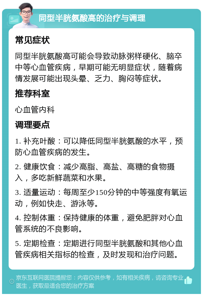 同型半胱氨酸高的治疗与调理 常见症状 同型半胱氨酸高可能会导致动脉粥样硬化、脑卒中等心血管疾病，早期可能无明显症状，随着病情发展可能出现头晕、乏力、胸闷等症状。 推荐科室 心血管内科 调理要点 1. 补充叶酸：可以降低同型半胱氨酸的水平，预防心血管疾病的发生。 2. 健康饮食：减少高脂、高盐、高糖的食物摄入，多吃新鲜蔬菜和水果。 3. 适量运动：每周至少150分钟的中等强度有氧运动，例如快走、游泳等。 4. 控制体重：保持健康的体重，避免肥胖对心血管系统的不良影响。 5. 定期检查：定期进行同型半胱氨酸和其他心血管疾病相关指标的检查，及时发现和治疗问题。