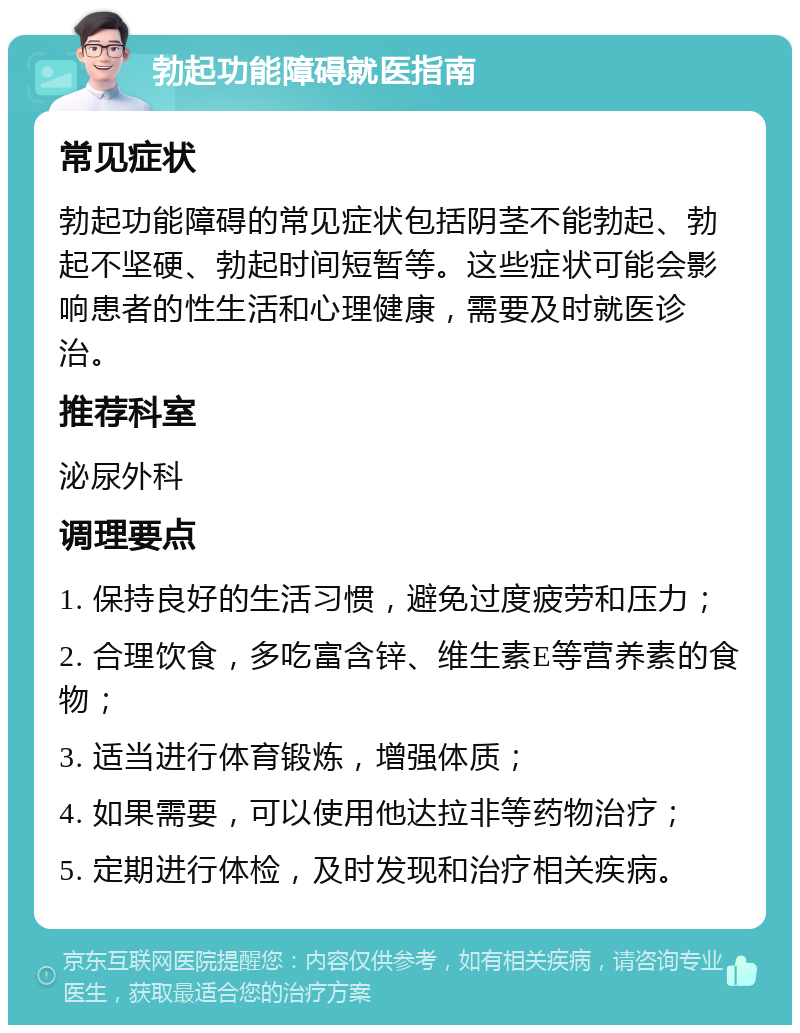 勃起功能障碍就医指南 常见症状 勃起功能障碍的常见症状包括阴茎不能勃起、勃起不坚硬、勃起时间短暂等。这些症状可能会影响患者的性生活和心理健康，需要及时就医诊治。 推荐科室 泌尿外科 调理要点 1. 保持良好的生活习惯，避免过度疲劳和压力； 2. 合理饮食，多吃富含锌、维生素E等营养素的食物； 3. 适当进行体育锻炼，增强体质； 4. 如果需要，可以使用他达拉非等药物治疗； 5. 定期进行体检，及时发现和治疗相关疾病。