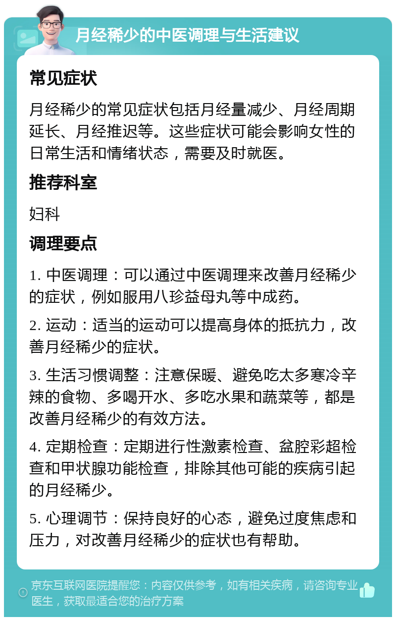 月经稀少的中医调理与生活建议 常见症状 月经稀少的常见症状包括月经量减少、月经周期延长、月经推迟等。这些症状可能会影响女性的日常生活和情绪状态，需要及时就医。 推荐科室 妇科 调理要点 1. 中医调理：可以通过中医调理来改善月经稀少的症状，例如服用八珍益母丸等中成药。 2. 运动：适当的运动可以提高身体的抵抗力，改善月经稀少的症状。 3. 生活习惯调整：注意保暖、避免吃太多寒冷辛辣的食物、多喝开水、多吃水果和蔬菜等，都是改善月经稀少的有效方法。 4. 定期检查：定期进行性激素检查、盆腔彩超检查和甲状腺功能检查，排除其他可能的疾病引起的月经稀少。 5. 心理调节：保持良好的心态，避免过度焦虑和压力，对改善月经稀少的症状也有帮助。