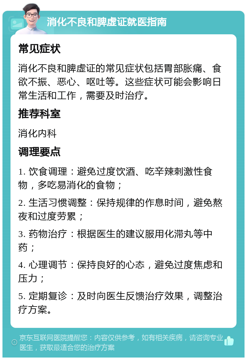 消化不良和脾虚证就医指南 常见症状 消化不良和脾虚证的常见症状包括胃部胀痛、食欲不振、恶心、呕吐等。这些症状可能会影响日常生活和工作，需要及时治疗。 推荐科室 消化内科 调理要点 1. 饮食调理：避免过度饮酒、吃辛辣刺激性食物，多吃易消化的食物； 2. 生活习惯调整：保持规律的作息时间，避免熬夜和过度劳累； 3. 药物治疗：根据医生的建议服用化滞丸等中药； 4. 心理调节：保持良好的心态，避免过度焦虑和压力； 5. 定期复诊：及时向医生反馈治疗效果，调整治疗方案。