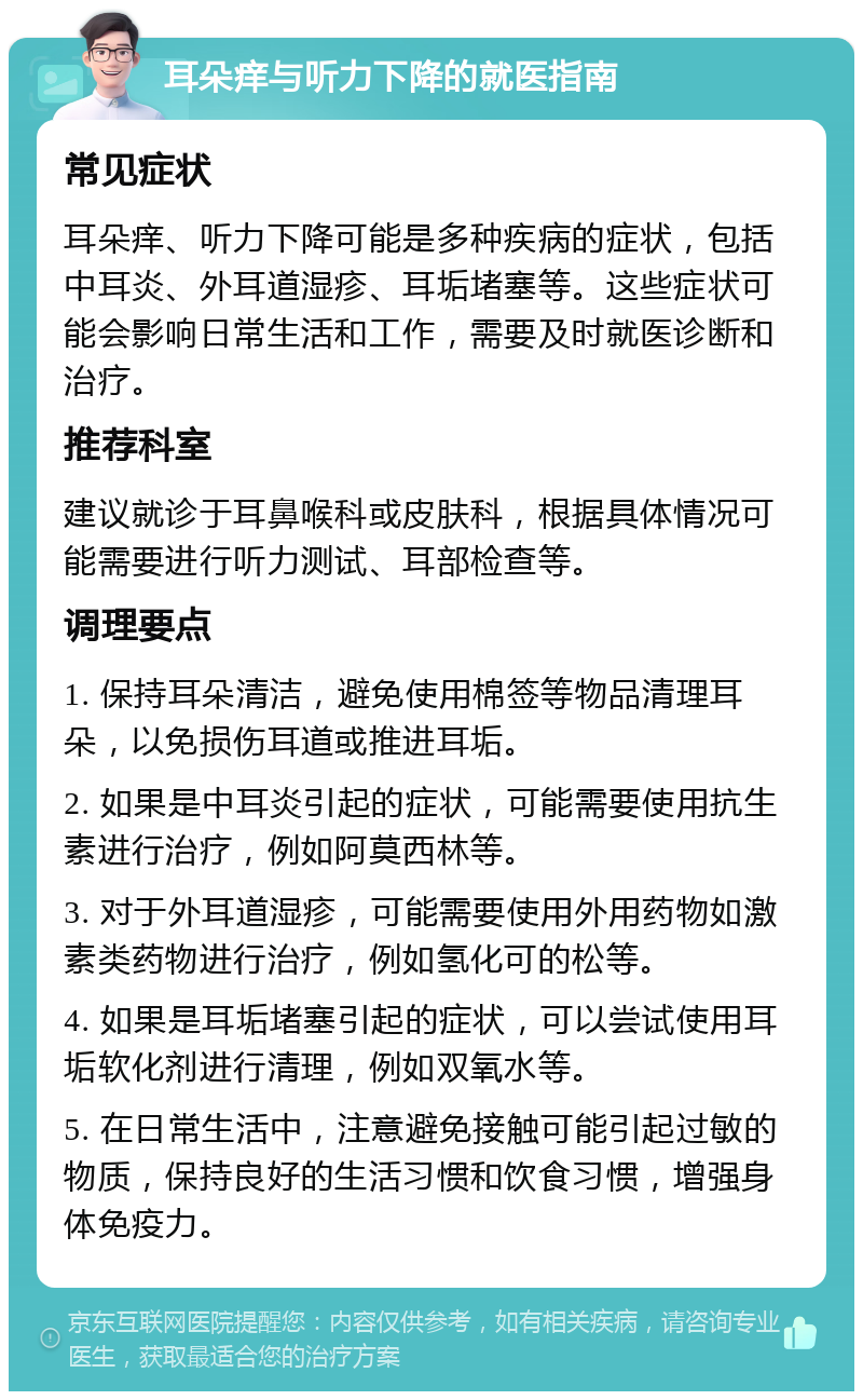 耳朵痒与听力下降的就医指南 常见症状 耳朵痒、听力下降可能是多种疾病的症状，包括中耳炎、外耳道湿疹、耳垢堵塞等。这些症状可能会影响日常生活和工作，需要及时就医诊断和治疗。 推荐科室 建议就诊于耳鼻喉科或皮肤科，根据具体情况可能需要进行听力测试、耳部检查等。 调理要点 1. 保持耳朵清洁，避免使用棉签等物品清理耳朵，以免损伤耳道或推进耳垢。 2. 如果是中耳炎引起的症状，可能需要使用抗生素进行治疗，例如阿莫西林等。 3. 对于外耳道湿疹，可能需要使用外用药物如激素类药物进行治疗，例如氢化可的松等。 4. 如果是耳垢堵塞引起的症状，可以尝试使用耳垢软化剂进行清理，例如双氧水等。 5. 在日常生活中，注意避免接触可能引起过敏的物质，保持良好的生活习惯和饮食习惯，增强身体免疫力。