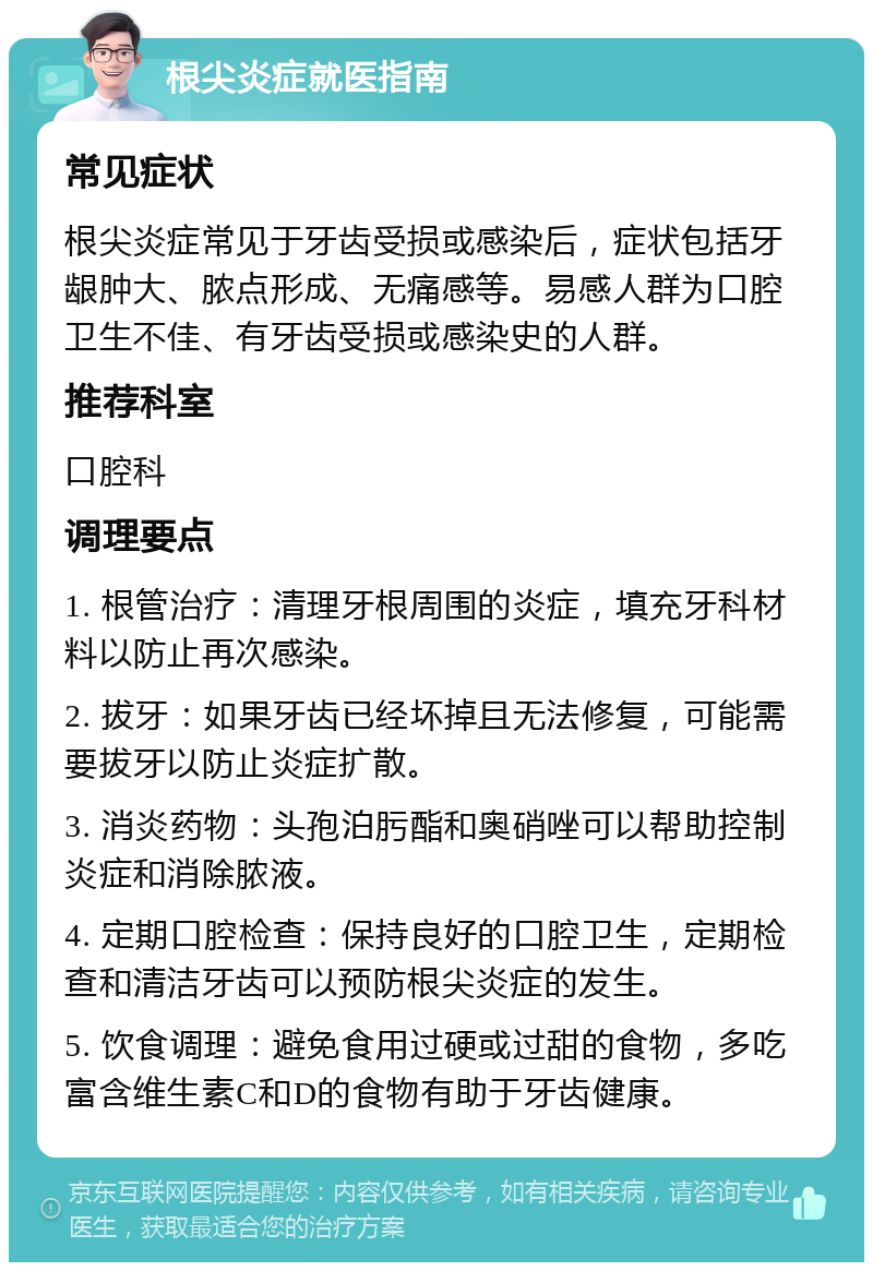 根尖炎症就医指南 常见症状 根尖炎症常见于牙齿受损或感染后，症状包括牙龈肿大、脓点形成、无痛感等。易感人群为口腔卫生不佳、有牙齿受损或感染史的人群。 推荐科室 口腔科 调理要点 1. 根管治疗：清理牙根周围的炎症，填充牙科材料以防止再次感染。 2. 拔牙：如果牙齿已经坏掉且无法修复，可能需要拔牙以防止炎症扩散。 3. 消炎药物：头孢泊肟酯和奥硝唑可以帮助控制炎症和消除脓液。 4. 定期口腔检查：保持良好的口腔卫生，定期检查和清洁牙齿可以预防根尖炎症的发生。 5. 饮食调理：避免食用过硬或过甜的食物，多吃富含维生素C和D的食物有助于牙齿健康。