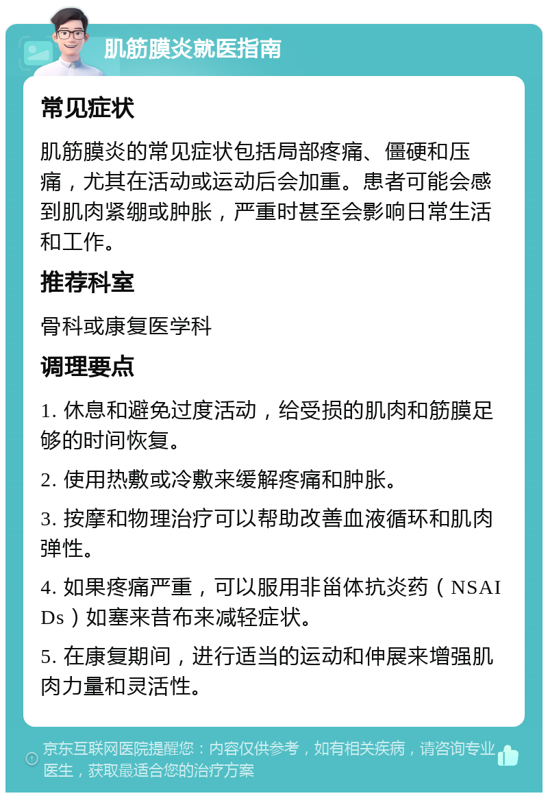 肌筋膜炎就医指南 常见症状 肌筋膜炎的常见症状包括局部疼痛、僵硬和压痛，尤其在活动或运动后会加重。患者可能会感到肌肉紧绷或肿胀，严重时甚至会影响日常生活和工作。 推荐科室 骨科或康复医学科 调理要点 1. 休息和避免过度活动，给受损的肌肉和筋膜足够的时间恢复。 2. 使用热敷或冷敷来缓解疼痛和肿胀。 3. 按摩和物理治疗可以帮助改善血液循环和肌肉弹性。 4. 如果疼痛严重，可以服用非甾体抗炎药（NSAIDs）如塞来昔布来减轻症状。 5. 在康复期间，进行适当的运动和伸展来增强肌肉力量和灵活性。