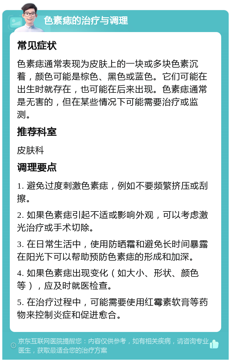 色素痣的治疗与调理 常见症状 色素痣通常表现为皮肤上的一块或多块色素沉着，颜色可能是棕色、黑色或蓝色。它们可能在出生时就存在，也可能在后来出现。色素痣通常是无害的，但在某些情况下可能需要治疗或监测。 推荐科室 皮肤科 调理要点 1. 避免过度刺激色素痣，例如不要频繁挤压或刮擦。 2. 如果色素痣引起不适或影响外观，可以考虑激光治疗或手术切除。 3. 在日常生活中，使用防晒霜和避免长时间暴露在阳光下可以帮助预防色素痣的形成和加深。 4. 如果色素痣出现变化（如大小、形状、颜色等），应及时就医检查。 5. 在治疗过程中，可能需要使用红霉素软膏等药物来控制炎症和促进愈合。