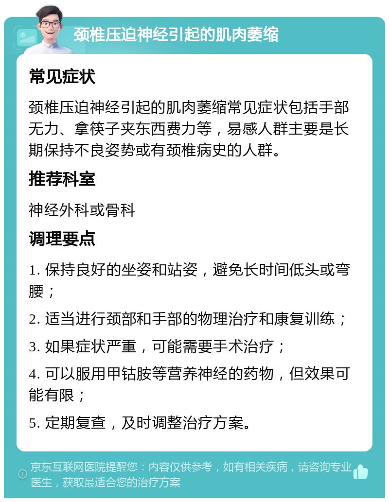 颈椎压迫神经引起的肌肉萎缩 常见症状 颈椎压迫神经引起的肌肉萎缩常见症状包括手部无力、拿筷子夹东西费力等，易感人群主要是长期保持不良姿势或有颈椎病史的人群。 推荐科室 神经外科或骨科 调理要点 1. 保持良好的坐姿和站姿，避免长时间低头或弯腰； 2. 适当进行颈部和手部的物理治疗和康复训练； 3. 如果症状严重，可能需要手术治疗； 4. 可以服用甲钴胺等营养神经的药物，但效果可能有限； 5. 定期复查，及时调整治疗方案。