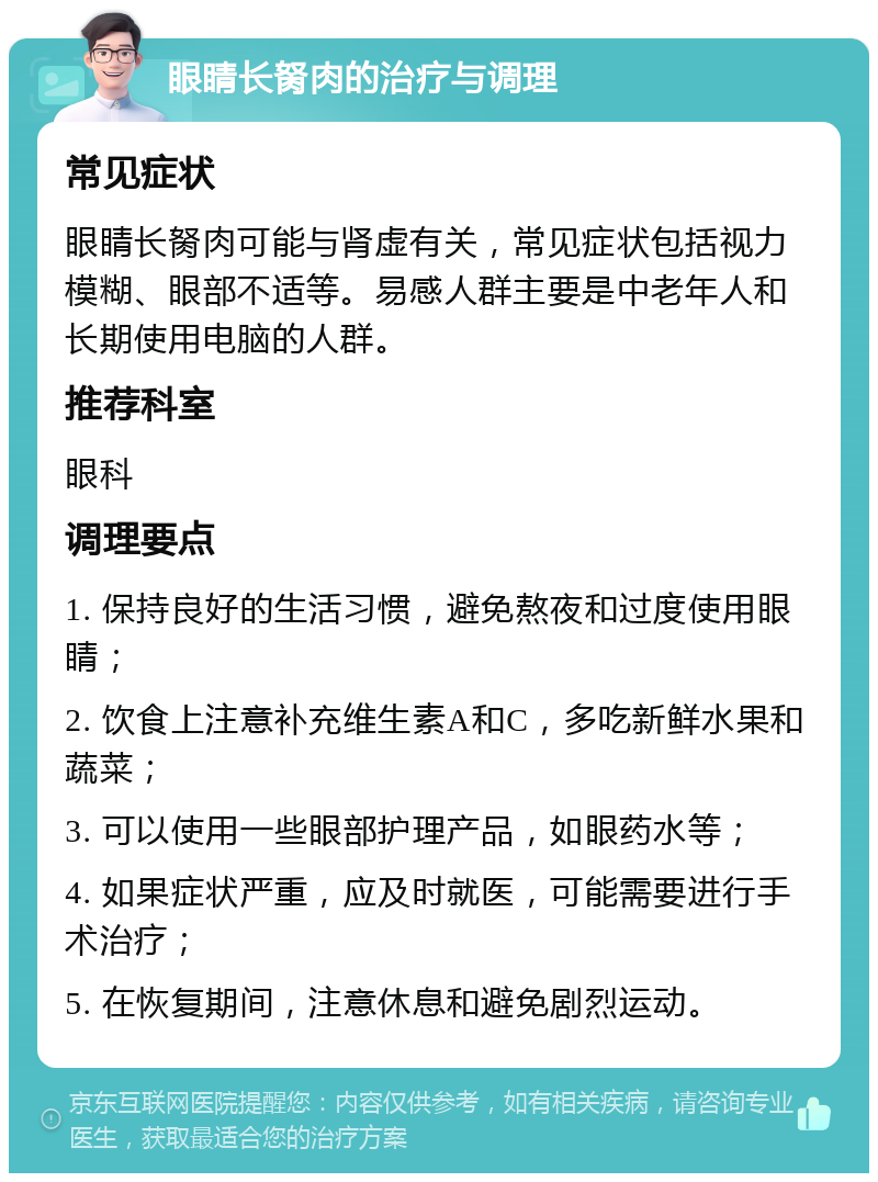 眼睛长胬肉的治疗与调理 常见症状 眼睛长胬肉可能与肾虚有关，常见症状包括视力模糊、眼部不适等。易感人群主要是中老年人和长期使用电脑的人群。 推荐科室 眼科 调理要点 1. 保持良好的生活习惯，避免熬夜和过度使用眼睛； 2. 饮食上注意补充维生素A和C，多吃新鲜水果和蔬菜； 3. 可以使用一些眼部护理产品，如眼药水等； 4. 如果症状严重，应及时就医，可能需要进行手术治疗； 5. 在恢复期间，注意休息和避免剧烈运动。