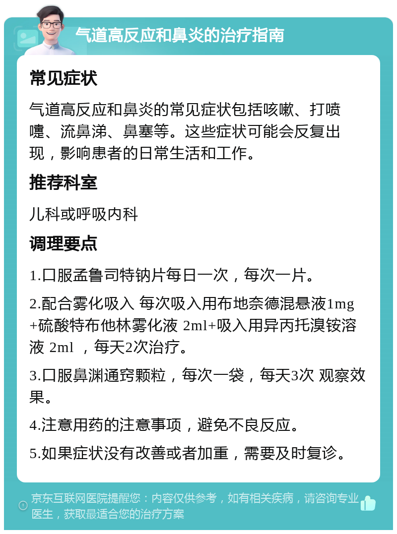 气道高反应和鼻炎的治疗指南 常见症状 气道高反应和鼻炎的常见症状包括咳嗽、打喷嚏、流鼻涕、鼻塞等。这些症状可能会反复出现，影响患者的日常生活和工作。 推荐科室 儿科或呼吸内科 调理要点 1.口服孟鲁司特钠片每日一次，每次一片。 2.配合雾化吸入 每次吸入用布地奈德混悬液1mg+硫酸特布他林雾化液 2ml+吸入用异丙托溴铵溶液 2ml ，每天2次治疗。 3.口服鼻渊通窍颗粒，每次一袋，每天3次 观察效果。 4.注意用药的注意事项，避免不良反应。 5.如果症状没有改善或者加重，需要及时复诊。