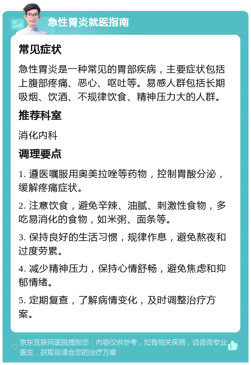 急性胃炎就医指南 常见症状 急性胃炎是一种常见的胃部疾病，主要症状包括上腹部疼痛、恶心、呕吐等。易感人群包括长期吸烟、饮酒、不规律饮食、精神压力大的人群。 推荐科室 消化内科 调理要点 1. 遵医嘱服用奥美拉唑等药物，控制胃酸分泌，缓解疼痛症状。 2. 注意饮食，避免辛辣、油腻、刺激性食物，多吃易消化的食物，如米粥、面条等。 3. 保持良好的生活习惯，规律作息，避免熬夜和过度劳累。 4. 减少精神压力，保持心情舒畅，避免焦虑和抑郁情绪。 5. 定期复查，了解病情变化，及时调整治疗方案。