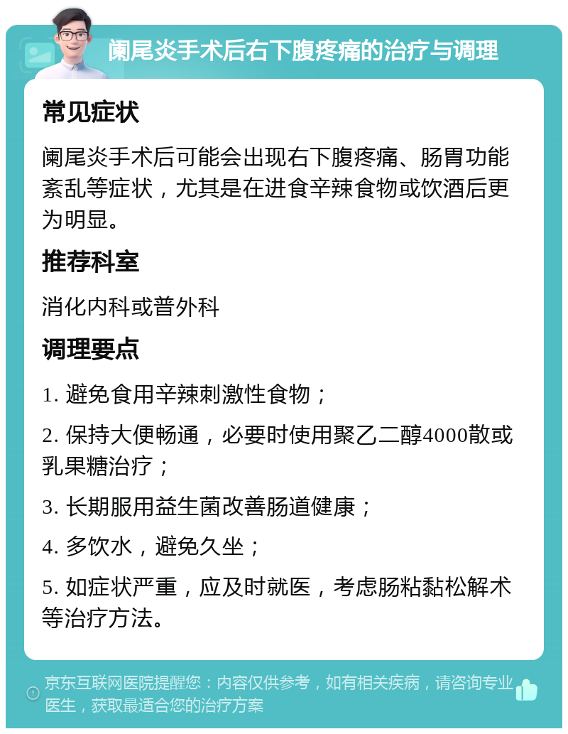 阑尾炎手术后右下腹疼痛的治疗与调理 常见症状 阑尾炎手术后可能会出现右下腹疼痛、肠胃功能紊乱等症状，尤其是在进食辛辣食物或饮酒后更为明显。 推荐科室 消化内科或普外科 调理要点 1. 避免食用辛辣刺激性食物； 2. 保持大便畅通，必要时使用聚乙二醇4000散或乳果糖治疗； 3. 长期服用益生菌改善肠道健康； 4. 多饮水，避免久坐； 5. 如症状严重，应及时就医，考虑肠粘黏松解术等治疗方法。