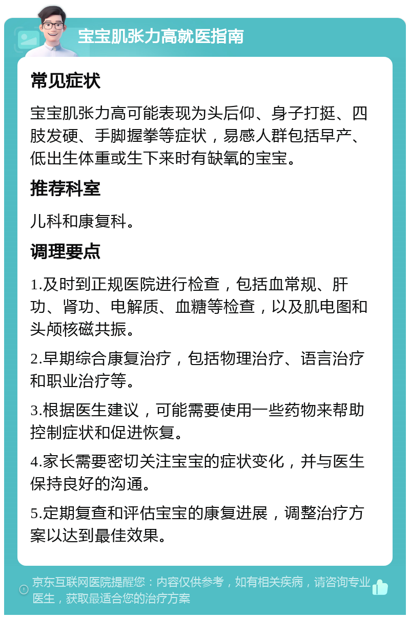 宝宝肌张力高就医指南 常见症状 宝宝肌张力高可能表现为头后仰、身子打挺、四肢发硬、手脚握拳等症状，易感人群包括早产、低出生体重或生下来时有缺氧的宝宝。 推荐科室 儿科和康复科。 调理要点 1.及时到正规医院进行检查，包括血常规、肝功、肾功、电解质、血糖等检查，以及肌电图和头颅核磁共振。 2.早期综合康复治疗，包括物理治疗、语言治疗和职业治疗等。 3.根据医生建议，可能需要使用一些药物来帮助控制症状和促进恢复。 4.家长需要密切关注宝宝的症状变化，并与医生保持良好的沟通。 5.定期复查和评估宝宝的康复进展，调整治疗方案以达到最佳效果。