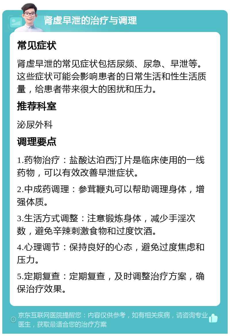 肾虚早泄的治疗与调理 常见症状 肾虚早泄的常见症状包括尿频、尿急、早泄等。这些症状可能会影响患者的日常生活和性生活质量，给患者带来很大的困扰和压力。 推荐科室 泌尿外科 调理要点 1.药物治疗：盐酸达泊西汀片是临床使用的一线药物，可以有效改善早泄症状。 2.中成药调理：参茸鞭丸可以帮助调理身体，增强体质。 3.生活方式调整：注意锻炼身体，减少手淫次数，避免辛辣刺激食物和过度饮酒。 4.心理调节：保持良好的心态，避免过度焦虑和压力。 5.定期复查：定期复查，及时调整治疗方案，确保治疗效果。