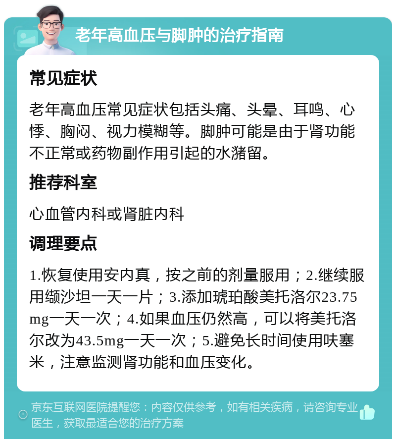 老年高血压与脚肿的治疗指南 常见症状 老年高血压常见症状包括头痛、头晕、耳鸣、心悸、胸闷、视力模糊等。脚肿可能是由于肾功能不正常或药物副作用引起的水潴留。 推荐科室 心血管内科或肾脏内科 调理要点 1.恢复使用安内真，按之前的剂量服用；2.继续服用缬沙坦一天一片；3.添加琥珀酸美托洛尔23.75mg一天一次；4.如果血压仍然高，可以将美托洛尔改为43.5mg一天一次；5.避免长时间使用呋塞米，注意监测肾功能和血压变化。