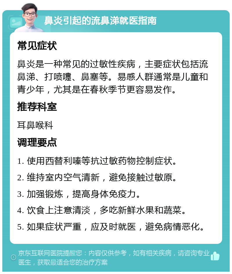 鼻炎引起的流鼻涕就医指南 常见症状 鼻炎是一种常见的过敏性疾病，主要症状包括流鼻涕、打喷嚏、鼻塞等。易感人群通常是儿童和青少年，尤其是在春秋季节更容易发作。 推荐科室 耳鼻喉科 调理要点 1. 使用西替利嗪等抗过敏药物控制症状。 2. 维持室内空气清新，避免接触过敏原。 3. 加强锻炼，提高身体免疫力。 4. 饮食上注意清淡，多吃新鲜水果和蔬菜。 5. 如果症状严重，应及时就医，避免病情恶化。