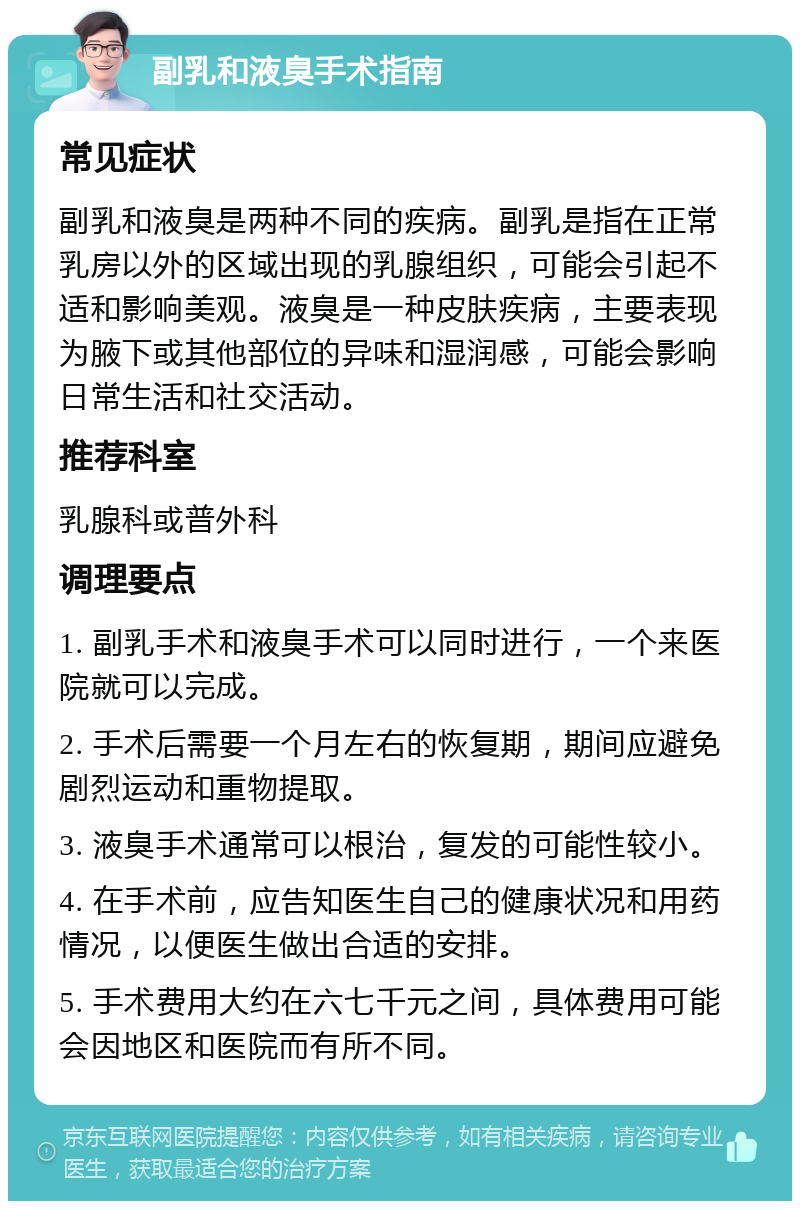 副乳和液臭手术指南 常见症状 副乳和液臭是两种不同的疾病。副乳是指在正常乳房以外的区域出现的乳腺组织，可能会引起不适和影响美观。液臭是一种皮肤疾病，主要表现为腋下或其他部位的异味和湿润感，可能会影响日常生活和社交活动。 推荐科室 乳腺科或普外科 调理要点 1. 副乳手术和液臭手术可以同时进行，一个来医院就可以完成。 2. 手术后需要一个月左右的恢复期，期间应避免剧烈运动和重物提取。 3. 液臭手术通常可以根治，复发的可能性较小。 4. 在手术前，应告知医生自己的健康状况和用药情况，以便医生做出合适的安排。 5. 手术费用大约在六七千元之间，具体费用可能会因地区和医院而有所不同。