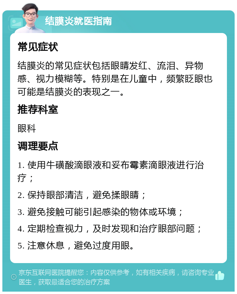 结膜炎就医指南 常见症状 结膜炎的常见症状包括眼睛发红、流泪、异物感、视力模糊等。特别是在儿童中，频繁眨眼也可能是结膜炎的表现之一。 推荐科室 眼科 调理要点 1. 使用牛磺酸滴眼液和妥布霉素滴眼液进行治疗； 2. 保持眼部清洁，避免揉眼睛； 3. 避免接触可能引起感染的物体或环境； 4. 定期检查视力，及时发现和治疗眼部问题； 5. 注意休息，避免过度用眼。