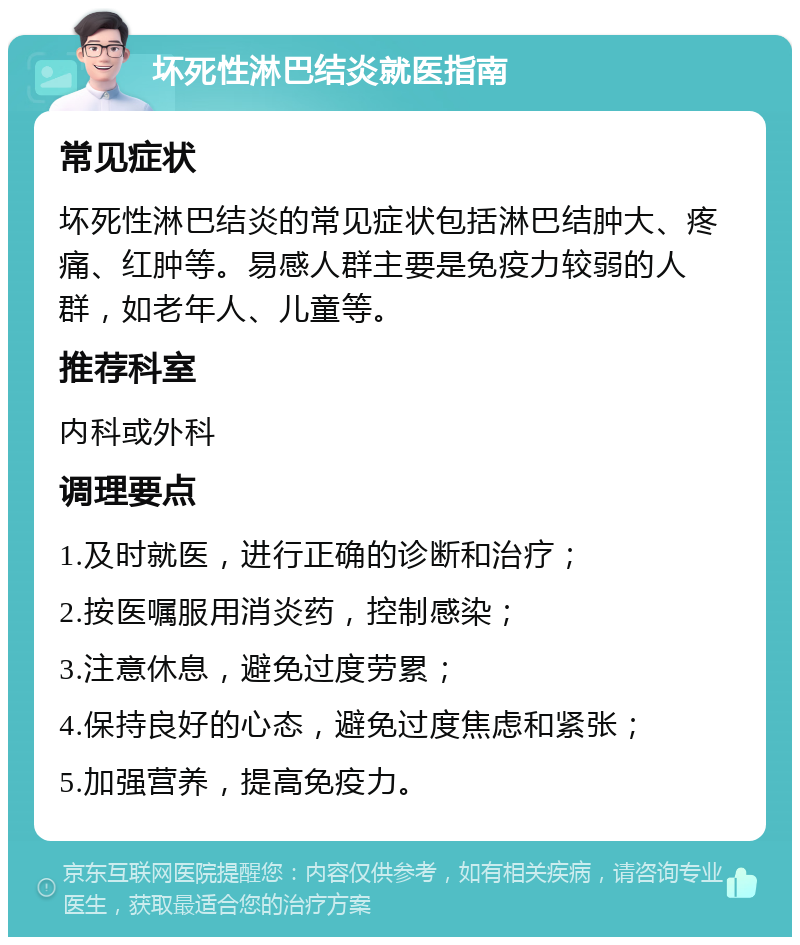 坏死性淋巴结炎就医指南 常见症状 坏死性淋巴结炎的常见症状包括淋巴结肿大、疼痛、红肿等。易感人群主要是免疫力较弱的人群，如老年人、儿童等。 推荐科室 内科或外科 调理要点 1.及时就医，进行正确的诊断和治疗； 2.按医嘱服用消炎药，控制感染； 3.注意休息，避免过度劳累； 4.保持良好的心态，避免过度焦虑和紧张； 5.加强营养，提高免疫力。