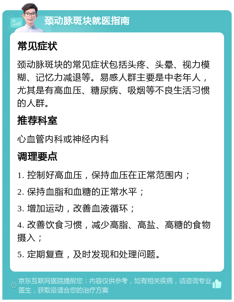 颈动脉斑块就医指南 常见症状 颈动脉斑块的常见症状包括头疼、头晕、视力模糊、记忆力减退等。易感人群主要是中老年人，尤其是有高血压、糖尿病、吸烟等不良生活习惯的人群。 推荐科室 心血管内科或神经内科 调理要点 1. 控制好高血压，保持血压在正常范围内； 2. 保持血脂和血糖的正常水平； 3. 增加运动，改善血液循环； 4. 改善饮食习惯，减少高脂、高盐、高糖的食物摄入； 5. 定期复查，及时发现和处理问题。