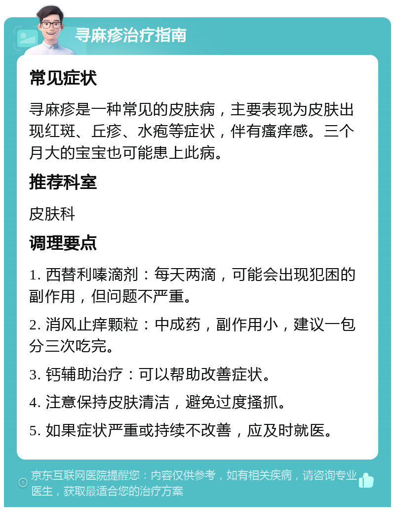 寻麻疹治疗指南 常见症状 寻麻疹是一种常见的皮肤病，主要表现为皮肤出现红斑、丘疹、水疱等症状，伴有瘙痒感。三个月大的宝宝也可能患上此病。 推荐科室 皮肤科 调理要点 1. 西替利嗪滴剂：每天两滴，可能会出现犯困的副作用，但问题不严重。 2. 消风止痒颗粒：中成药，副作用小，建议一包分三次吃完。 3. 钙辅助治疗：可以帮助改善症状。 4. 注意保持皮肤清洁，避免过度搔抓。 5. 如果症状严重或持续不改善，应及时就医。