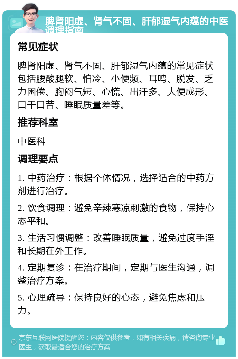 脾肾阳虚、肾气不固、肝郁湿气内蕴的中医调理指南 常见症状 脾肾阳虚、肾气不固、肝郁湿气内蕴的常见症状包括腰酸腿软、怕冷、小便频、耳鸣、脱发、乏力困倦、胸闷气短、心慌、出汗多、大便成形、口干口苦、睡眠质量差等。 推荐科室 中医科 调理要点 1. 中药治疗：根据个体情况，选择适合的中药方剂进行治疗。 2. 饮食调理：避免辛辣寒凉刺激的食物，保持心态平和。 3. 生活习惯调整：改善睡眠质量，避免过度手淫和长期在外工作。 4. 定期复诊：在治疗期间，定期与医生沟通，调整治疗方案。 5. 心理疏导：保持良好的心态，避免焦虑和压力。