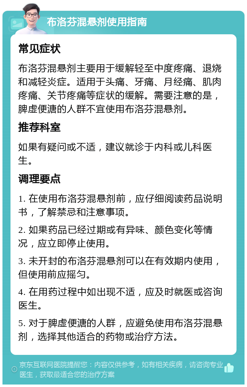 布洛芬混悬剂使用指南 常见症状 布洛芬混悬剂主要用于缓解轻至中度疼痛、退烧和减轻炎症。适用于头痛、牙痛、月经痛、肌肉疼痛、关节疼痛等症状的缓解。需要注意的是，脾虚便溏的人群不宜使用布洛芬混悬剂。 推荐科室 如果有疑问或不适，建议就诊于内科或儿科医生。 调理要点 1. 在使用布洛芬混悬剂前，应仔细阅读药品说明书，了解禁忌和注意事项。 2. 如果药品已经过期或有异味、颜色变化等情况，应立即停止使用。 3. 未开封的布洛芬混悬剂可以在有效期内使用，但使用前应摇匀。 4. 在用药过程中如出现不适，应及时就医或咨询医生。 5. 对于脾虚便溏的人群，应避免使用布洛芬混悬剂，选择其他适合的药物或治疗方法。