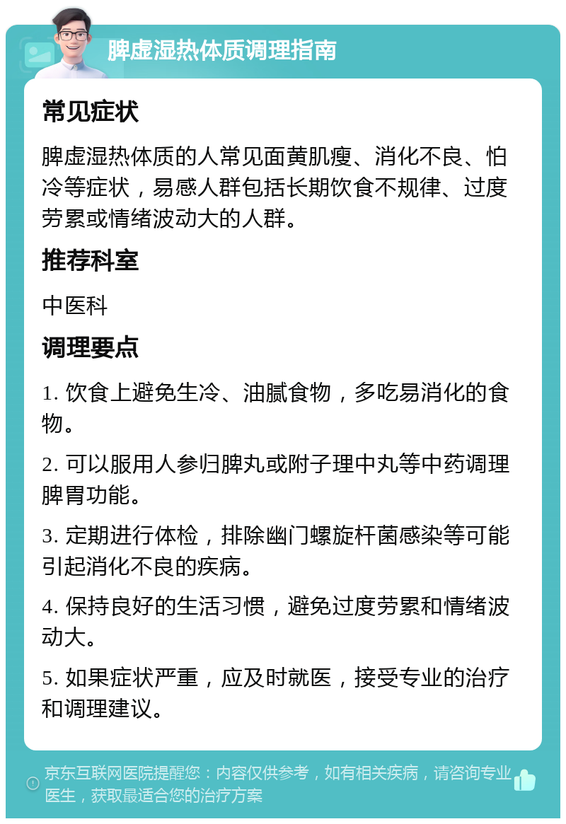 脾虚湿热体质调理指南 常见症状 脾虚湿热体质的人常见面黄肌瘦、消化不良、怕冷等症状，易感人群包括长期饮食不规律、过度劳累或情绪波动大的人群。 推荐科室 中医科 调理要点 1. 饮食上避免生冷、油腻食物，多吃易消化的食物。 2. 可以服用人参归脾丸或附子理中丸等中药调理脾胃功能。 3. 定期进行体检，排除幽门螺旋杆菌感染等可能引起消化不良的疾病。 4. 保持良好的生活习惯，避免过度劳累和情绪波动大。 5. 如果症状严重，应及时就医，接受专业的治疗和调理建议。