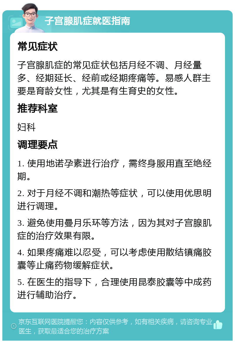 子宫腺肌症就医指南 常见症状 子宫腺肌症的常见症状包括月经不调、月经量多、经期延长、经前或经期疼痛等。易感人群主要是育龄女性，尤其是有生育史的女性。 推荐科室 妇科 调理要点 1. 使用地诺孕素进行治疗，需终身服用直至绝经期。 2. 对于月经不调和潮热等症状，可以使用优思明进行调理。 3. 避免使用曼月乐环等方法，因为其对子宫腺肌症的治疗效果有限。 4. 如果疼痛难以忍受，可以考虑使用散结镇痛胶囊等止痛药物缓解症状。 5. 在医生的指导下，合理使用昆泰胶囊等中成药进行辅助治疗。