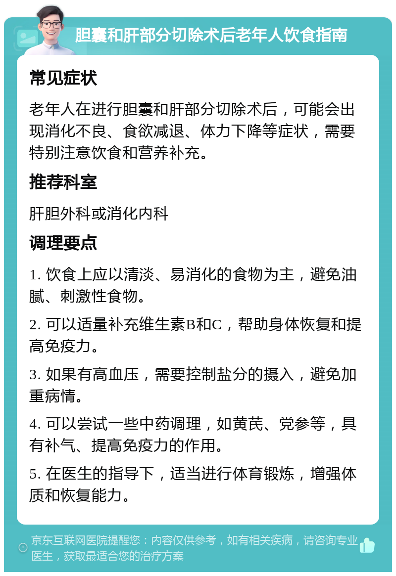 胆囊和肝部分切除术后老年人饮食指南 常见症状 老年人在进行胆囊和肝部分切除术后，可能会出现消化不良、食欲减退、体力下降等症状，需要特别注意饮食和营养补充。 推荐科室 肝胆外科或消化内科 调理要点 1. 饮食上应以清淡、易消化的食物为主，避免油腻、刺激性食物。 2. 可以适量补充维生素B和C，帮助身体恢复和提高免疫力。 3. 如果有高血压，需要控制盐分的摄入，避免加重病情。 4. 可以尝试一些中药调理，如黄芪、党参等，具有补气、提高免疫力的作用。 5. 在医生的指导下，适当进行体育锻炼，增强体质和恢复能力。