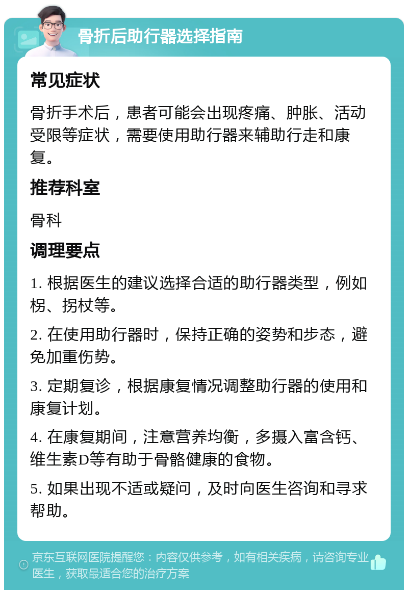 骨折后助行器选择指南 常见症状 骨折手术后，患者可能会出现疼痛、肿胀、活动受限等症状，需要使用助行器来辅助行走和康复。 推荐科室 骨科 调理要点 1. 根据医生的建议选择合适的助行器类型，例如柺、拐杖等。 2. 在使用助行器时，保持正确的姿势和步态，避免加重伤势。 3. 定期复诊，根据康复情况调整助行器的使用和康复计划。 4. 在康复期间，注意营养均衡，多摄入富含钙、维生素D等有助于骨骼健康的食物。 5. 如果出现不适或疑问，及时向医生咨询和寻求帮助。