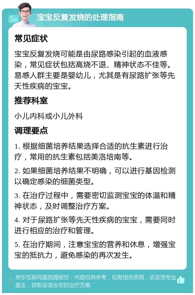 宝宝反复发烧的处理指南 常见症状 宝宝反复发烧可能是由尿路感染引起的血液感染，常见症状包括高烧不退、精神状态不佳等。易感人群主要是婴幼儿，尤其是有尿路扩张等先天性疾病的宝宝。 推荐科室 小儿内科或小儿外科 调理要点 1. 根据细菌培养结果选择合适的抗生素进行治疗，常用的抗生素包括美洛培南等。 2. 如果细菌培养结果不明确，可以进行基因检测以确定感染的细菌类型。 3. 在治疗过程中，需要密切监测宝宝的体温和精神状态，及时调整治疗方案。 4. 对于尿路扩张等先天性疾病的宝宝，需要同时进行相应的治疗和管理。 5. 在治疗期间，注意宝宝的营养和休息，增强宝宝的抵抗力，避免感染的再次发生。