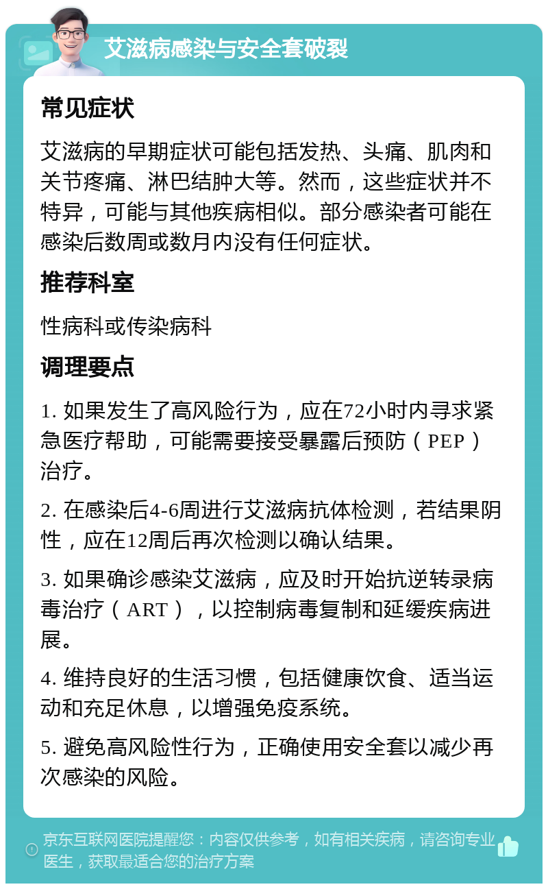 艾滋病感染与安全套破裂 常见症状 艾滋病的早期症状可能包括发热、头痛、肌肉和关节疼痛、淋巴结肿大等。然而，这些症状并不特异，可能与其他疾病相似。部分感染者可能在感染后数周或数月内没有任何症状。 推荐科室 性病科或传染病科 调理要点 1. 如果发生了高风险行为，应在72小时内寻求紧急医疗帮助，可能需要接受暴露后预防（PEP）治疗。 2. 在感染后4-6周进行艾滋病抗体检测，若结果阴性，应在12周后再次检测以确认结果。 3. 如果确诊感染艾滋病，应及时开始抗逆转录病毒治疗（ART），以控制病毒复制和延缓疾病进展。 4. 维持良好的生活习惯，包括健康饮食、适当运动和充足休息，以增强免疫系统。 5. 避免高风险性行为，正确使用安全套以减少再次感染的风险。