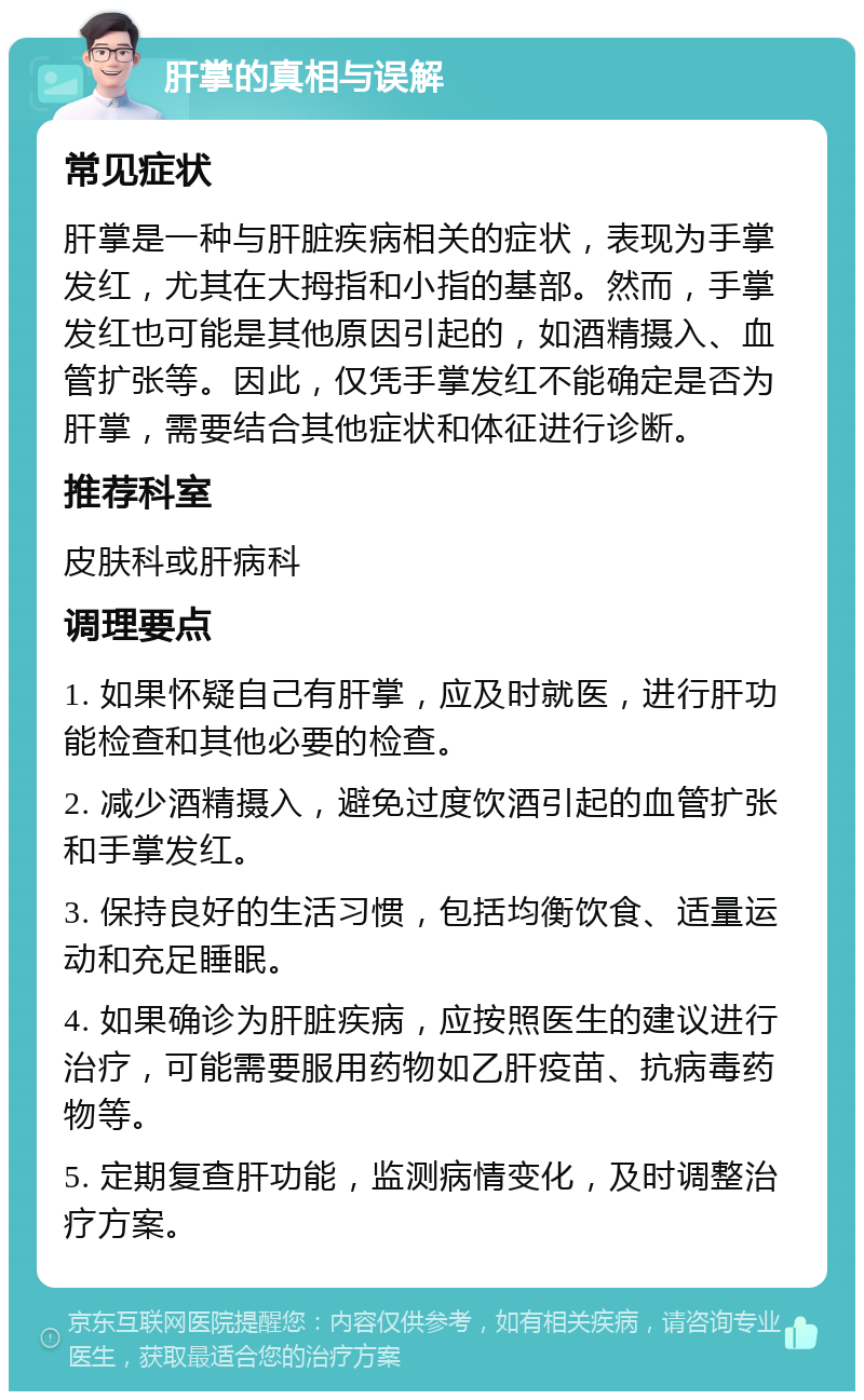 肝掌的真相与误解 常见症状 肝掌是一种与肝脏疾病相关的症状，表现为手掌发红，尤其在大拇指和小指的基部。然而，手掌发红也可能是其他原因引起的，如酒精摄入、血管扩张等。因此，仅凭手掌发红不能确定是否为肝掌，需要结合其他症状和体征进行诊断。 推荐科室 皮肤科或肝病科 调理要点 1. 如果怀疑自己有肝掌，应及时就医，进行肝功能检查和其他必要的检查。 2. 减少酒精摄入，避免过度饮酒引起的血管扩张和手掌发红。 3. 保持良好的生活习惯，包括均衡饮食、适量运动和充足睡眠。 4. 如果确诊为肝脏疾病，应按照医生的建议进行治疗，可能需要服用药物如乙肝疫苗、抗病毒药物等。 5. 定期复查肝功能，监测病情变化，及时调整治疗方案。