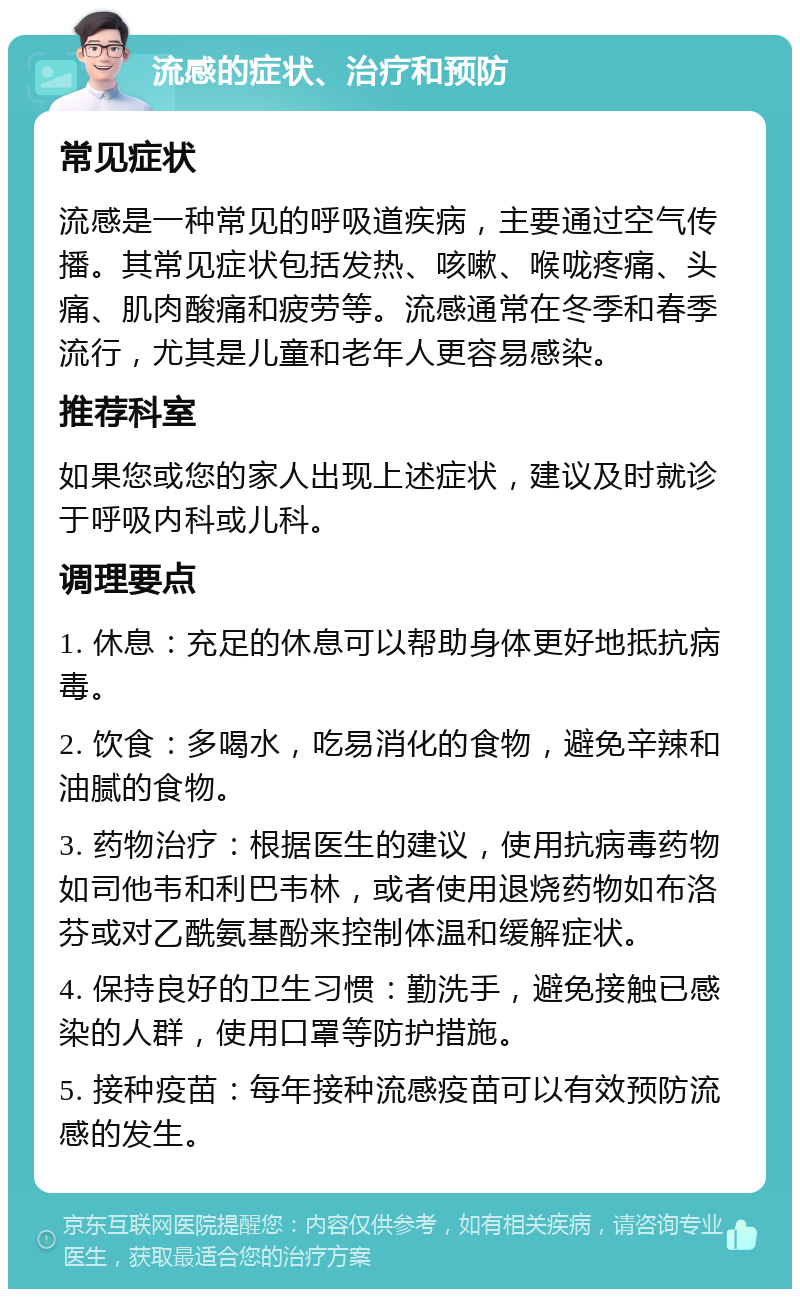 流感的症状、治疗和预防 常见症状 流感是一种常见的呼吸道疾病，主要通过空气传播。其常见症状包括发热、咳嗽、喉咙疼痛、头痛、肌肉酸痛和疲劳等。流感通常在冬季和春季流行，尤其是儿童和老年人更容易感染。 推荐科室 如果您或您的家人出现上述症状，建议及时就诊于呼吸内科或儿科。 调理要点 1. 休息：充足的休息可以帮助身体更好地抵抗病毒。 2. 饮食：多喝水，吃易消化的食物，避免辛辣和油腻的食物。 3. 药物治疗：根据医生的建议，使用抗病毒药物如司他韦和利巴韦林，或者使用退烧药物如布洛芬或对乙酰氨基酚来控制体温和缓解症状。 4. 保持良好的卫生习惯：勤洗手，避免接触已感染的人群，使用口罩等防护措施。 5. 接种疫苗：每年接种流感疫苗可以有效预防流感的发生。