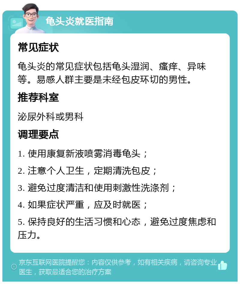 龟头炎就医指南 常见症状 龟头炎的常见症状包括龟头湿润、瘙痒、异味等。易感人群主要是未经包皮环切的男性。 推荐科室 泌尿外科或男科 调理要点 1. 使用康复新液喷雾消毒龟头； 2. 注意个人卫生，定期清洗包皮； 3. 避免过度清洁和使用刺激性洗涤剂； 4. 如果症状严重，应及时就医； 5. 保持良好的生活习惯和心态，避免过度焦虑和压力。