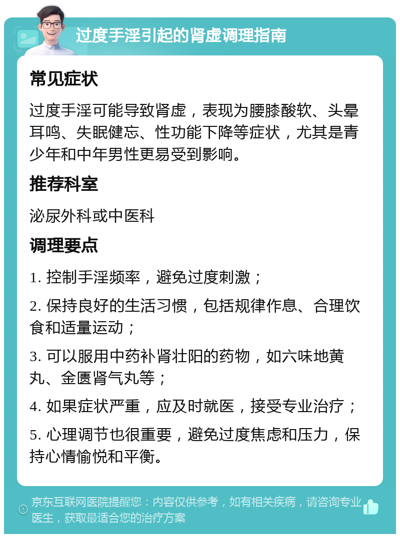 过度手淫引起的肾虚调理指南 常见症状 过度手淫可能导致肾虚，表现为腰膝酸软、头晕耳鸣、失眠健忘、性功能下降等症状，尤其是青少年和中年男性更易受到影响。 推荐科室 泌尿外科或中医科 调理要点 1. 控制手淫频率，避免过度刺激； 2. 保持良好的生活习惯，包括规律作息、合理饮食和适量运动； 3. 可以服用中药补肾壮阳的药物，如六味地黄丸、金匮肾气丸等； 4. 如果症状严重，应及时就医，接受专业治疗； 5. 心理调节也很重要，避免过度焦虑和压力，保持心情愉悦和平衡。