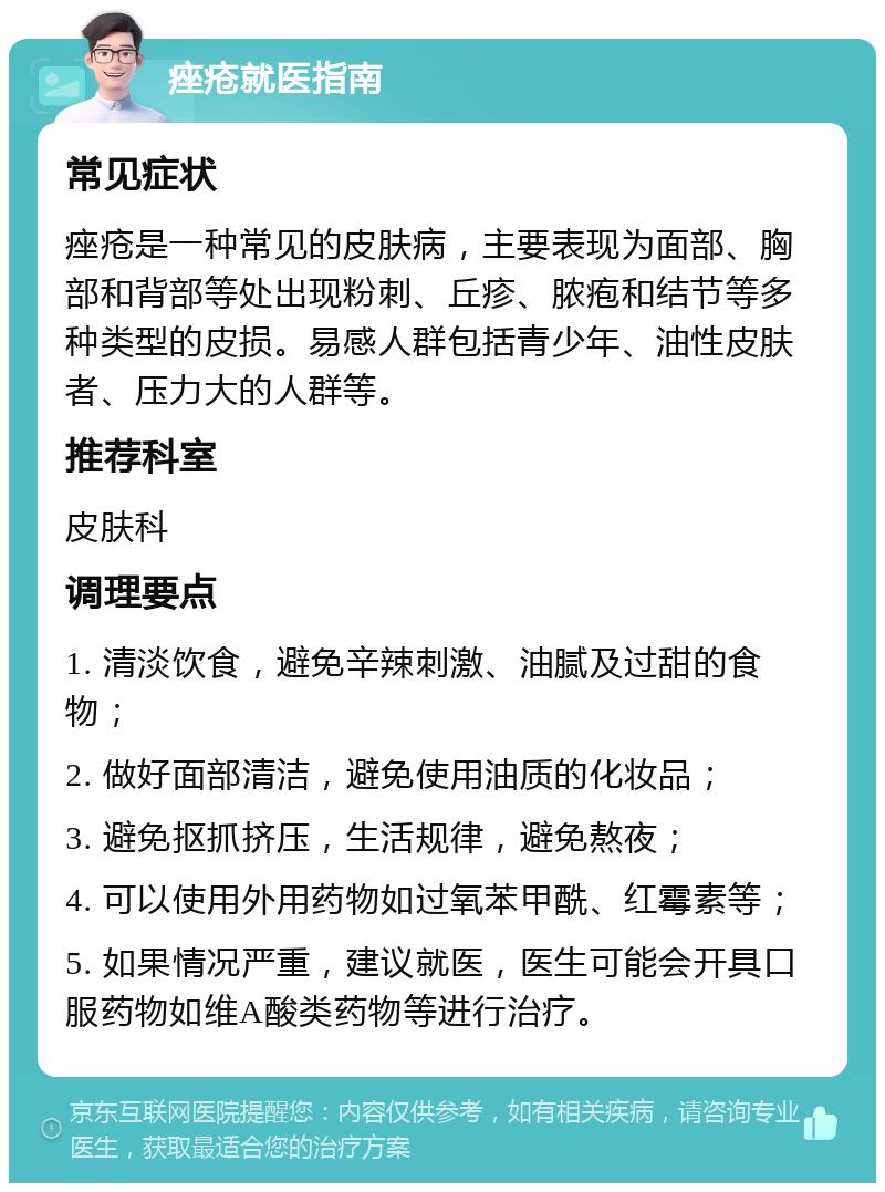 痤疮就医指南 常见症状 痤疮是一种常见的皮肤病，主要表现为面部、胸部和背部等处出现粉刺、丘疹、脓疱和结节等多种类型的皮损。易感人群包括青少年、油性皮肤者、压力大的人群等。 推荐科室 皮肤科 调理要点 1. 清淡饮食，避免辛辣刺激、油腻及过甜的食物； 2. 做好面部清洁，避免使用油质的化妆品； 3. 避免抠抓挤压，生活规律，避免熬夜； 4. 可以使用外用药物如过氧苯甲酰、红霉素等； 5. 如果情况严重，建议就医，医生可能会开具口服药物如维A酸类药物等进行治疗。