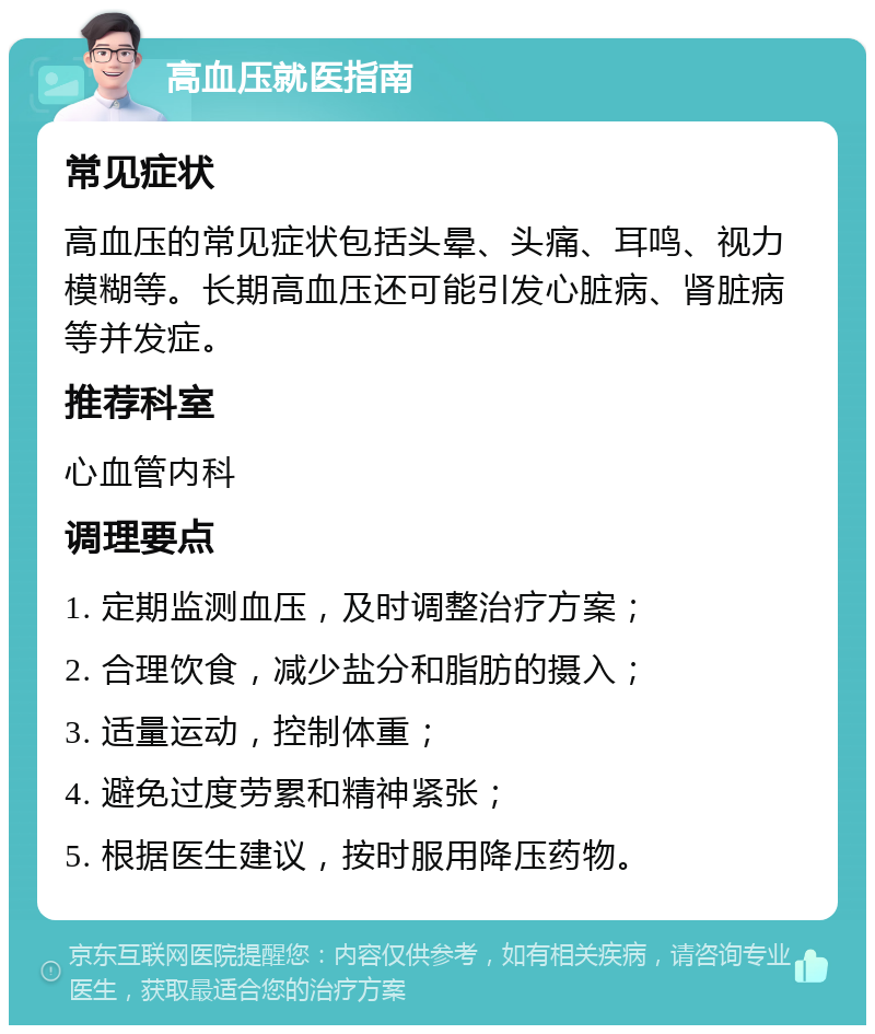 高血压就医指南 常见症状 高血压的常见症状包括头晕、头痛、耳鸣、视力模糊等。长期高血压还可能引发心脏病、肾脏病等并发症。 推荐科室 心血管内科 调理要点 1. 定期监测血压，及时调整治疗方案； 2. 合理饮食，减少盐分和脂肪的摄入； 3. 适量运动，控制体重； 4. 避免过度劳累和精神紧张； 5. 根据医生建议，按时服用降压药物。