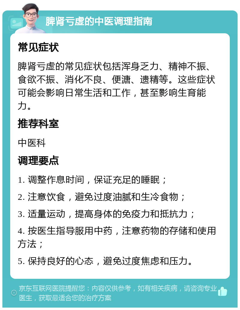 脾肾亏虚的中医调理指南 常见症状 脾肾亏虚的常见症状包括浑身乏力、精神不振、食欲不振、消化不良、便溏、遗精等。这些症状可能会影响日常生活和工作，甚至影响生育能力。 推荐科室 中医科 调理要点 1. 调整作息时间，保证充足的睡眠； 2. 注意饮食，避免过度油腻和生冷食物； 3. 适量运动，提高身体的免疫力和抵抗力； 4. 按医生指导服用中药，注意药物的存储和使用方法； 5. 保持良好的心态，避免过度焦虑和压力。