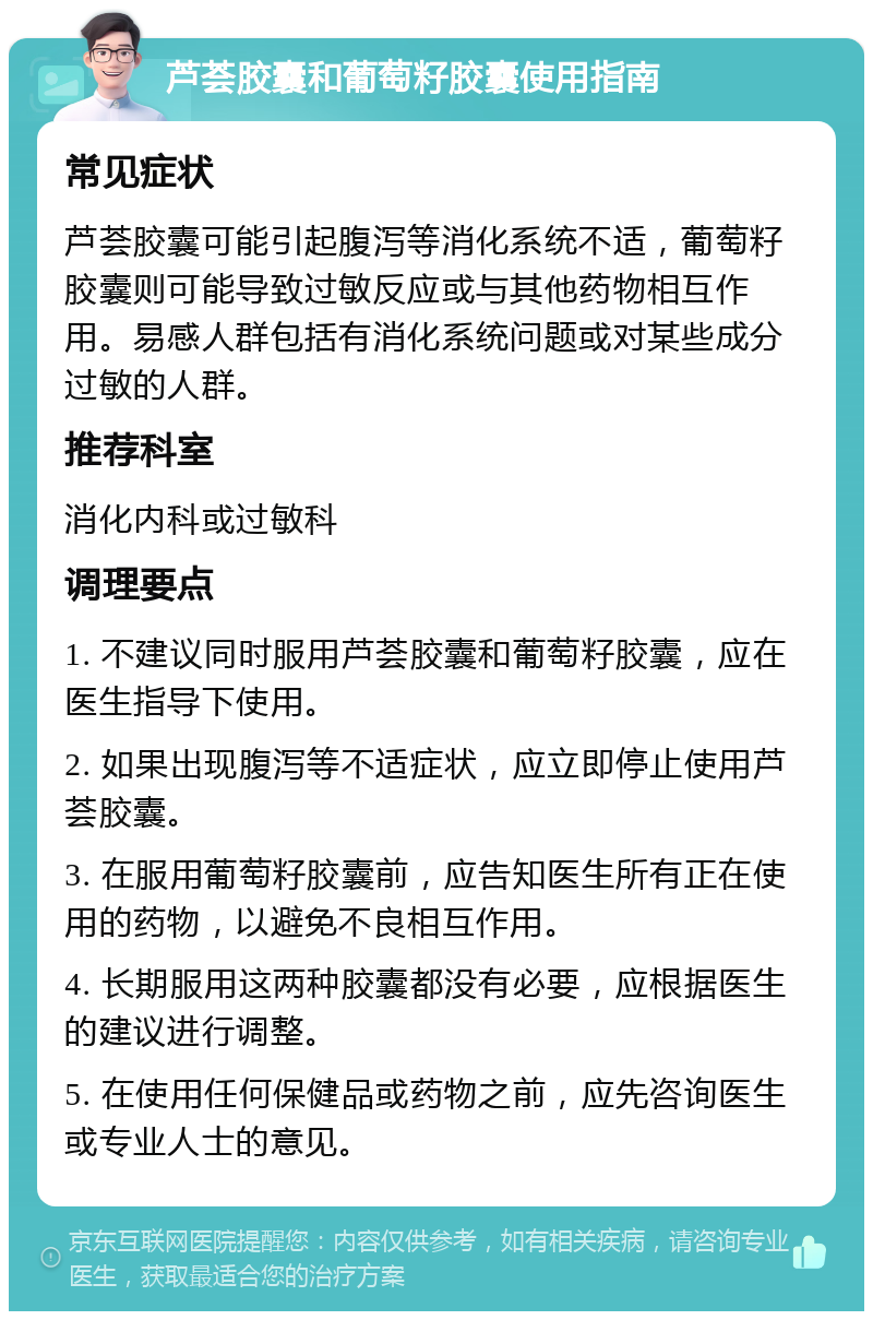 芦荟胶囊和葡萄籽胶囊使用指南 常见症状 芦荟胶囊可能引起腹泻等消化系统不适，葡萄籽胶囊则可能导致过敏反应或与其他药物相互作用。易感人群包括有消化系统问题或对某些成分过敏的人群。 推荐科室 消化内科或过敏科 调理要点 1. 不建议同时服用芦荟胶囊和葡萄籽胶囊，应在医生指导下使用。 2. 如果出现腹泻等不适症状，应立即停止使用芦荟胶囊。 3. 在服用葡萄籽胶囊前，应告知医生所有正在使用的药物，以避免不良相互作用。 4. 长期服用这两种胶囊都没有必要，应根据医生的建议进行调整。 5. 在使用任何保健品或药物之前，应先咨询医生或专业人士的意见。