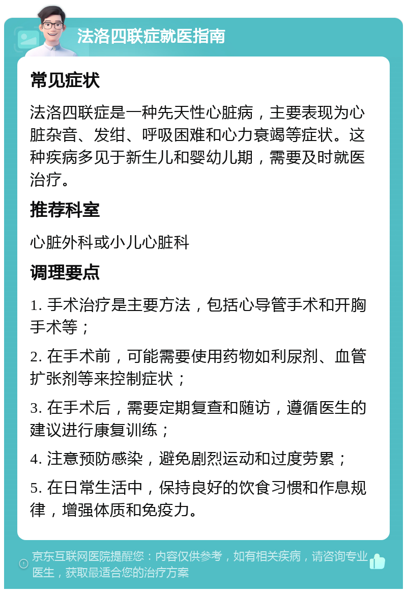 法洛四联症就医指南 常见症状 法洛四联症是一种先天性心脏病，主要表现为心脏杂音、发绀、呼吸困难和心力衰竭等症状。这种疾病多见于新生儿和婴幼儿期，需要及时就医治疗。 推荐科室 心脏外科或小儿心脏科 调理要点 1. 手术治疗是主要方法，包括心导管手术和开胸手术等； 2. 在手术前，可能需要使用药物如利尿剂、血管扩张剂等来控制症状； 3. 在手术后，需要定期复查和随访，遵循医生的建议进行康复训练； 4. 注意预防感染，避免剧烈运动和过度劳累； 5. 在日常生活中，保持良好的饮食习惯和作息规律，增强体质和免疫力。