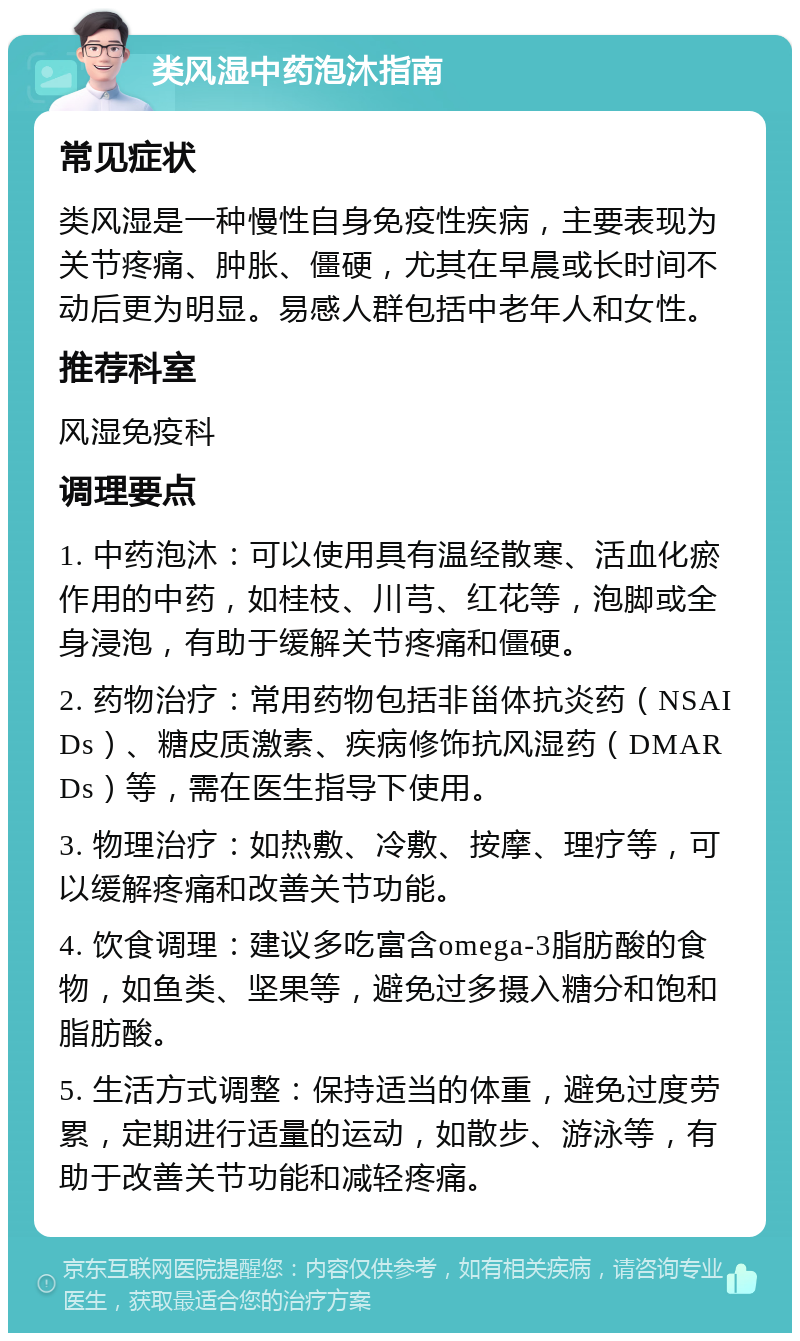 类风湿中药泡沐指南 常见症状 类风湿是一种慢性自身免疫性疾病，主要表现为关节疼痛、肿胀、僵硬，尤其在早晨或长时间不动后更为明显。易感人群包括中老年人和女性。 推荐科室 风湿免疫科 调理要点 1. 中药泡沐：可以使用具有温经散寒、活血化瘀作用的中药，如桂枝、川芎、红花等，泡脚或全身浸泡，有助于缓解关节疼痛和僵硬。 2. 药物治疗：常用药物包括非甾体抗炎药（NSAIDs）、糖皮质激素、疾病修饰抗风湿药（DMARDs）等，需在医生指导下使用。 3. 物理治疗：如热敷、冷敷、按摩、理疗等，可以缓解疼痛和改善关节功能。 4. 饮食调理：建议多吃富含omega-3脂肪酸的食物，如鱼类、坚果等，避免过多摄入糖分和饱和脂肪酸。 5. 生活方式调整：保持适当的体重，避免过度劳累，定期进行适量的运动，如散步、游泳等，有助于改善关节功能和减轻疼痛。