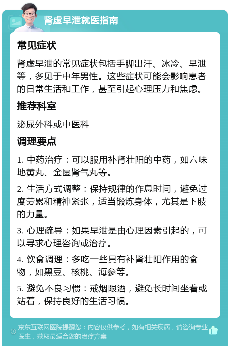 肾虚早泄就医指南 常见症状 肾虚早泄的常见症状包括手脚出汗、冰冷、早泄等，多见于中年男性。这些症状可能会影响患者的日常生活和工作，甚至引起心理压力和焦虑。 推荐科室 泌尿外科或中医科 调理要点 1. 中药治疗：可以服用补肾壮阳的中药，如六味地黄丸、金匮肾气丸等。 2. 生活方式调整：保持规律的作息时间，避免过度劳累和精神紧张，适当锻炼身体，尤其是下肢的力量。 3. 心理疏导：如果早泄是由心理因素引起的，可以寻求心理咨询或治疗。 4. 饮食调理：多吃一些具有补肾壮阳作用的食物，如黑豆、核桃、海参等。 5. 避免不良习惯：戒烟限酒，避免长时间坐着或站着，保持良好的生活习惯。