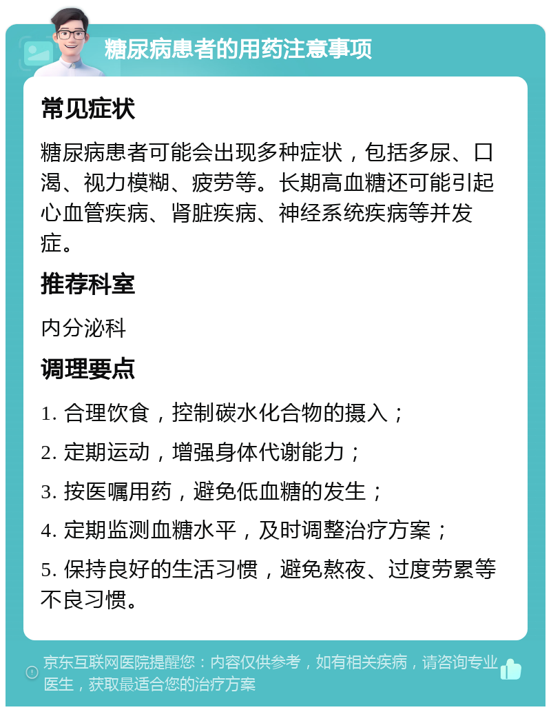 糖尿病患者的用药注意事项 常见症状 糖尿病患者可能会出现多种症状，包括多尿、口渴、视力模糊、疲劳等。长期高血糖还可能引起心血管疾病、肾脏疾病、神经系统疾病等并发症。 推荐科室 内分泌科 调理要点 1. 合理饮食，控制碳水化合物的摄入； 2. 定期运动，增强身体代谢能力； 3. 按医嘱用药，避免低血糖的发生； 4. 定期监测血糖水平，及时调整治疗方案； 5. 保持良好的生活习惯，避免熬夜、过度劳累等不良习惯。