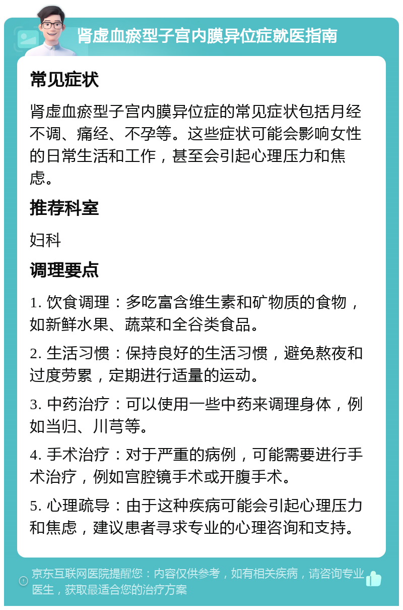 肾虚血瘀型子宫内膜异位症就医指南 常见症状 肾虚血瘀型子宫内膜异位症的常见症状包括月经不调、痛经、不孕等。这些症状可能会影响女性的日常生活和工作，甚至会引起心理压力和焦虑。 推荐科室 妇科 调理要点 1. 饮食调理：多吃富含维生素和矿物质的食物，如新鲜水果、蔬菜和全谷类食品。 2. 生活习惯：保持良好的生活习惯，避免熬夜和过度劳累，定期进行适量的运动。 3. 中药治疗：可以使用一些中药来调理身体，例如当归、川芎等。 4. 手术治疗：对于严重的病例，可能需要进行手术治疗，例如宫腔镜手术或开腹手术。 5. 心理疏导：由于这种疾病可能会引起心理压力和焦虑，建议患者寻求专业的心理咨询和支持。