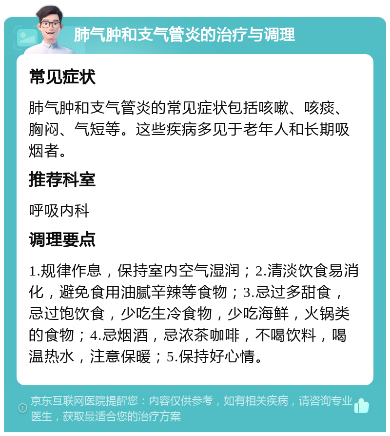 肺气肿和支气管炎的治疗与调理 常见症状 肺气肿和支气管炎的常见症状包括咳嗽、咳痰、胸闷、气短等。这些疾病多见于老年人和长期吸烟者。 推荐科室 呼吸内科 调理要点 1.规律作息，保持室内空气湿润；2.清淡饮食易消化，避免食用油腻辛辣等食物；3.忌过多甜食，忌过饱饮食，少吃生冷食物，少吃海鲜，火锅类的食物；4.忌烟酒，忌浓茶咖啡，不喝饮料，喝温热水，注意保暖；5.保持好心情。