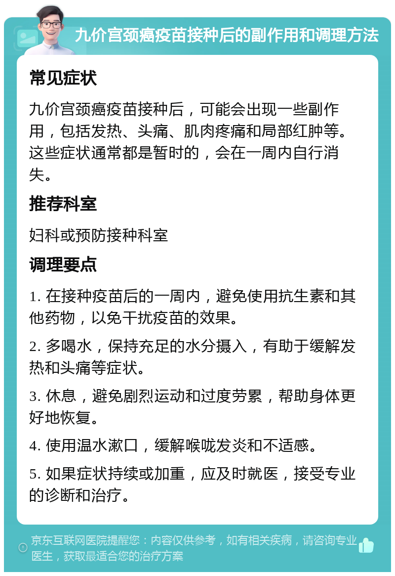 九价宫颈癌疫苗接种后的副作用和调理方法 常见症状 九价宫颈癌疫苗接种后，可能会出现一些副作用，包括发热、头痛、肌肉疼痛和局部红肿等。这些症状通常都是暂时的，会在一周内自行消失。 推荐科室 妇科或预防接种科室 调理要点 1. 在接种疫苗后的一周内，避免使用抗生素和其他药物，以免干扰疫苗的效果。 2. 多喝水，保持充足的水分摄入，有助于缓解发热和头痛等症状。 3. 休息，避免剧烈运动和过度劳累，帮助身体更好地恢复。 4. 使用温水漱口，缓解喉咙发炎和不适感。 5. 如果症状持续或加重，应及时就医，接受专业的诊断和治疗。