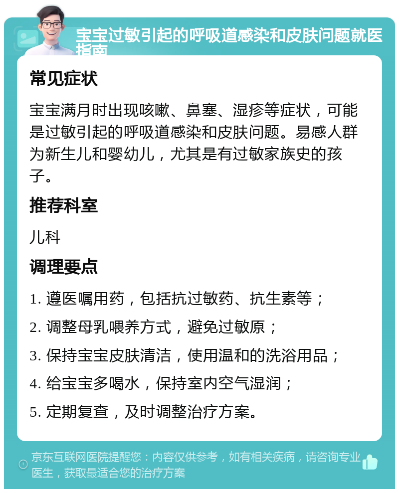 宝宝过敏引起的呼吸道感染和皮肤问题就医指南 常见症状 宝宝满月时出现咳嗽、鼻塞、湿疹等症状，可能是过敏引起的呼吸道感染和皮肤问题。易感人群为新生儿和婴幼儿，尤其是有过敏家族史的孩子。 推荐科室 儿科 调理要点 1. 遵医嘱用药，包括抗过敏药、抗生素等； 2. 调整母乳喂养方式，避免过敏原； 3. 保持宝宝皮肤清洁，使用温和的洗浴用品； 4. 给宝宝多喝水，保持室内空气湿润； 5. 定期复查，及时调整治疗方案。