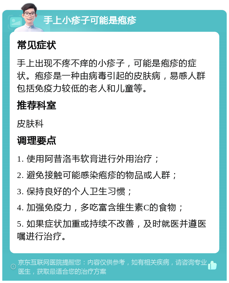 手上小疹子可能是疱疹 常见症状 手上出现不疼不痒的小疹子，可能是疱疹的症状。疱疹是一种由病毒引起的皮肤病，易感人群包括免疫力较低的老人和儿童等。 推荐科室 皮肤科 调理要点 1. 使用阿昔洛韦软膏进行外用治疗； 2. 避免接触可能感染疱疹的物品或人群； 3. 保持良好的个人卫生习惯； 4. 加强免疫力，多吃富含维生素C的食物； 5. 如果症状加重或持续不改善，及时就医并遵医嘱进行治疗。