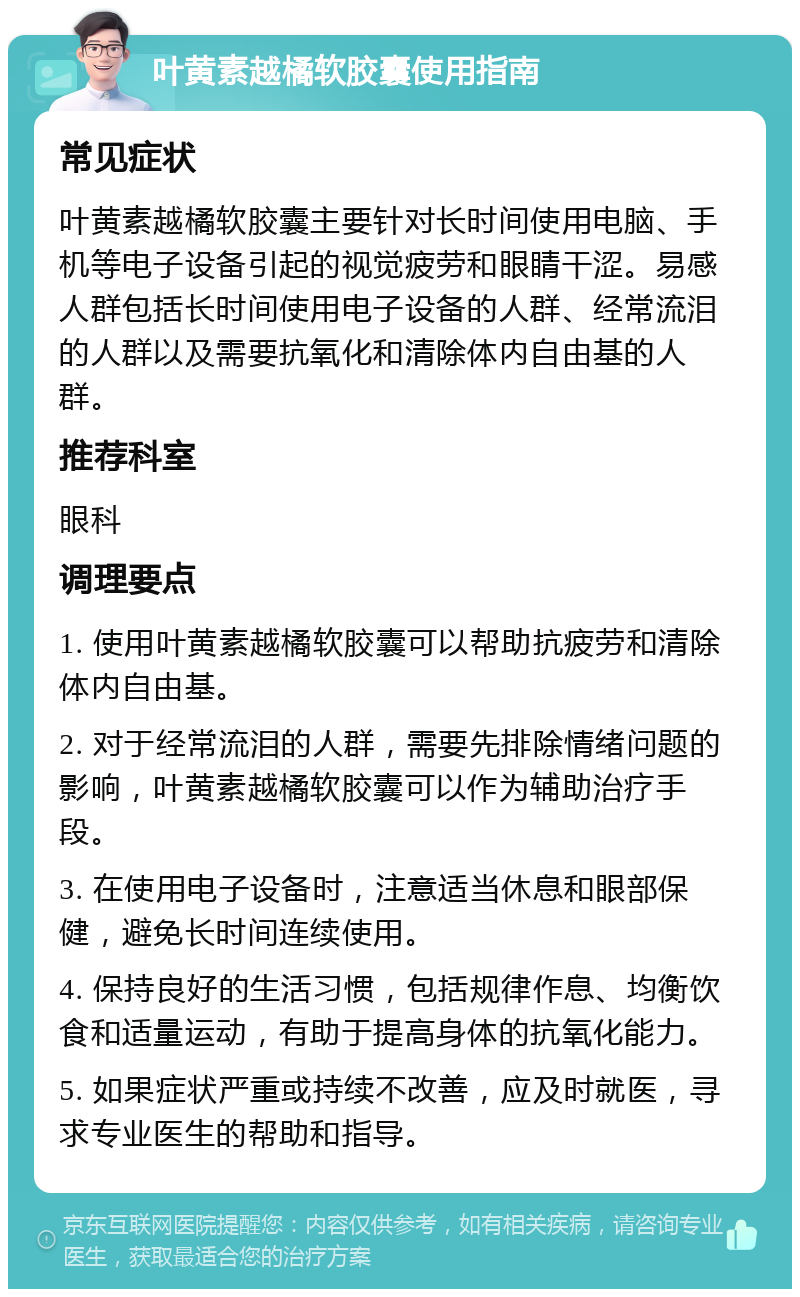 叶黄素越橘软胶囊使用指南 常见症状 叶黄素越橘软胶囊主要针对长时间使用电脑、手机等电子设备引起的视觉疲劳和眼睛干涩。易感人群包括长时间使用电子设备的人群、经常流泪的人群以及需要抗氧化和清除体内自由基的人群。 推荐科室 眼科 调理要点 1. 使用叶黄素越橘软胶囊可以帮助抗疲劳和清除体内自由基。 2. 对于经常流泪的人群，需要先排除情绪问题的影响，叶黄素越橘软胶囊可以作为辅助治疗手段。 3. 在使用电子设备时，注意适当休息和眼部保健，避免长时间连续使用。 4. 保持良好的生活习惯，包括规律作息、均衡饮食和适量运动，有助于提高身体的抗氧化能力。 5. 如果症状严重或持续不改善，应及时就医，寻求专业医生的帮助和指导。