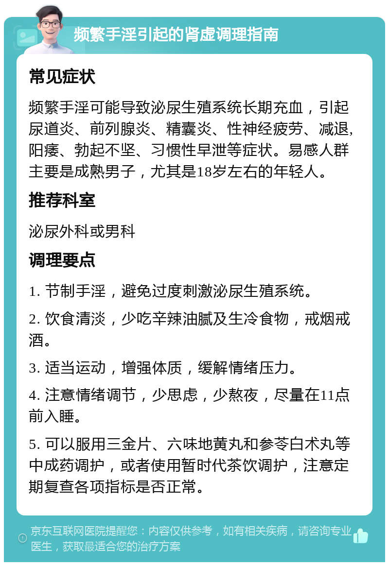 频繁手淫引起的肾虚调理指南 常见症状 频繁手淫可能导致泌尿生殖系统长期充血，引起尿道炎、前列腺炎、精囊炎、性神经疲劳、减退,阳痿、勃起不坚、习惯性早泄等症状。易感人群主要是成熟男子，尤其是18岁左右的年轻人。 推荐科室 泌尿外科或男科 调理要点 1. 节制手淫，避免过度刺激泌尿生殖系统。 2. 饮食清淡，少吃辛辣油腻及生冷食物，戒烟戒酒。 3. 适当运动，增强体质，缓解情绪压力。 4. 注意情绪调节，少思虑，少熬夜，尽量在11点前入睡。 5. 可以服用三金片、六味地黄丸和参苓白术丸等中成药调护，或者使用暂时代茶饮调护，注意定期复查各项指标是否正常。